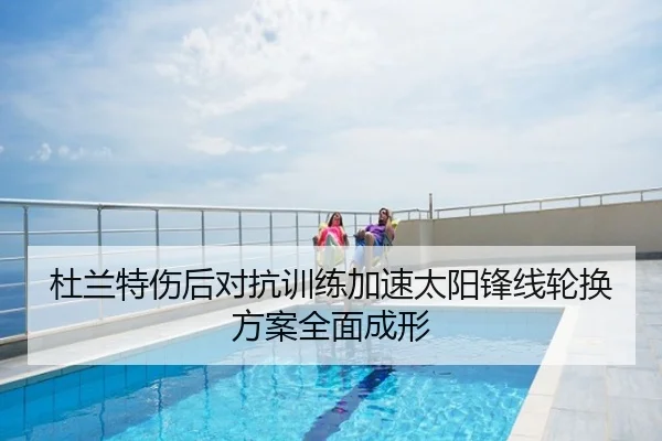 杜兰特伤后对抗训练加速太阳锋线轮换方案全面成形